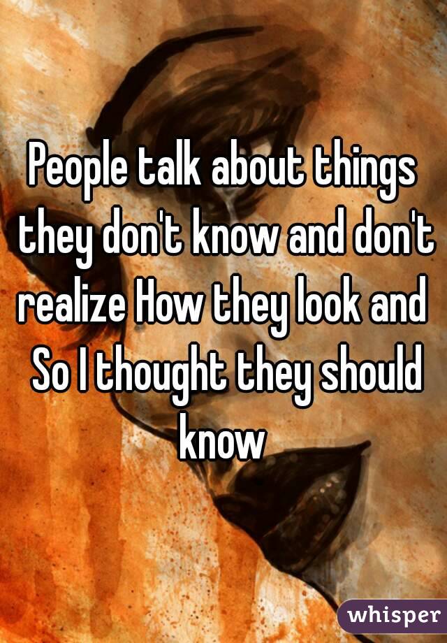 People talk about things they don't know and don't realize How they look and  So I thought they should know 