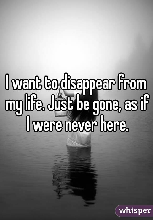 I want to disappear from my life. Just be gone, as if I were never here.