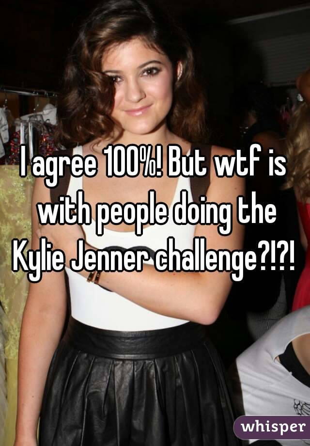 I agree 100%! But wtf is with people doing the Kylie Jenner challenge?!?! 