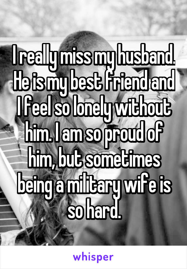 I really miss my husband. He is my best friend and I feel so lonely without him. I am so proud of him, but sometimes being a military wife is so hard.