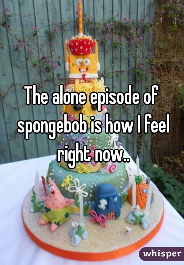 The alone episode of spongebob is how I feel right now..