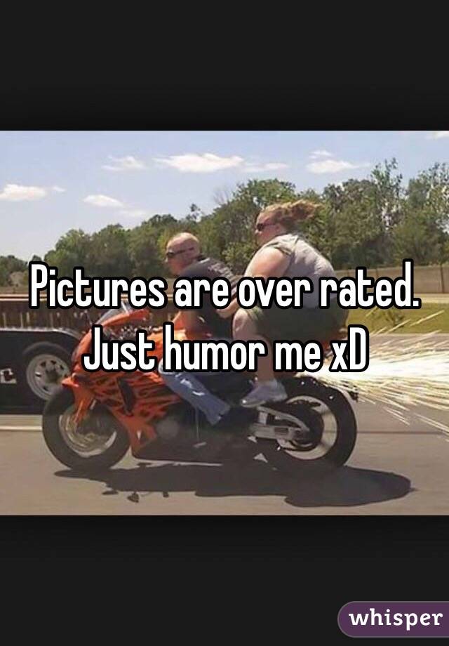 Pictures are over rated. Just humor me xD