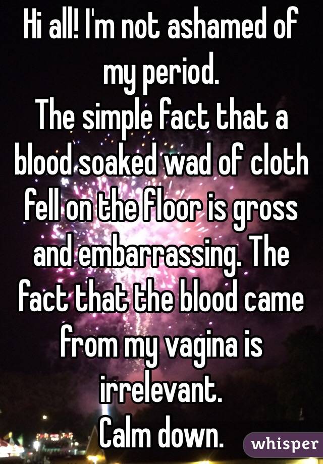 Hi all! I'm not ashamed of my period. 
The simple fact that a blood soaked wad of cloth fell on the floor is gross and embarrassing. The fact that the blood came from my vagina is irrelevant.  
Calm down. 