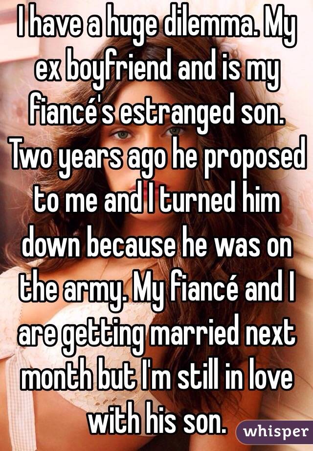 I have a huge dilemma. My ex boyfriend and is my fiancé's estranged son. Two years ago he proposed to me and I turned him down because he was on the army. My fiancé and I are getting married next month but I'm still in love with his son. 