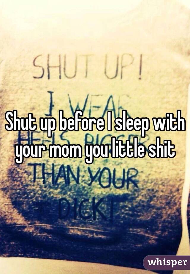 Shut up before I sleep with your mom you little shit