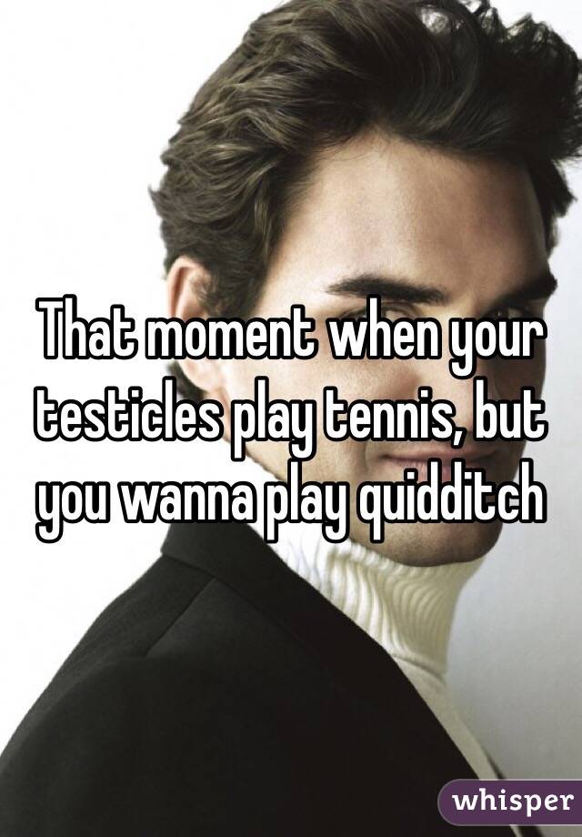 That moment when your testicles play tennis, but you wanna play quidditch 