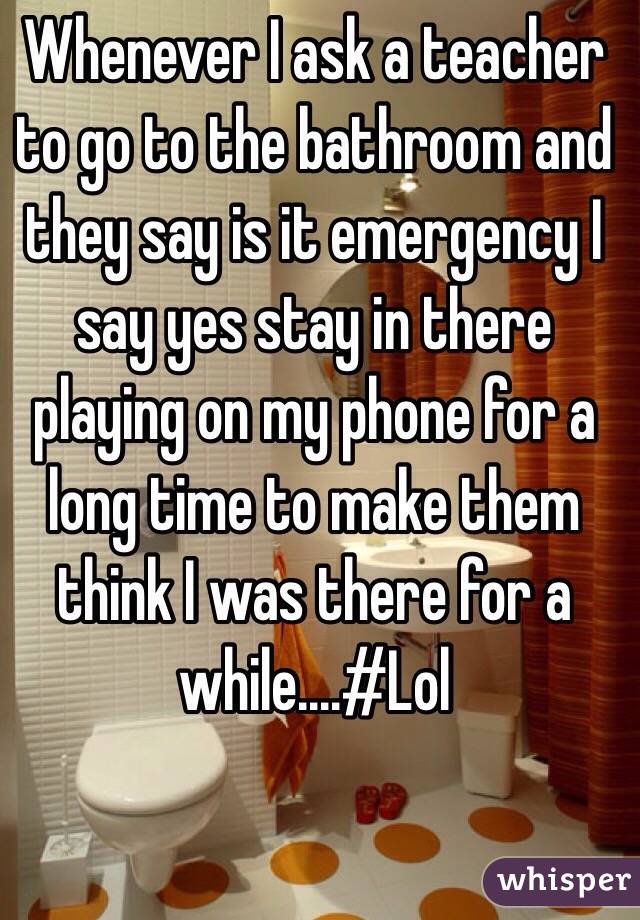 Whenever I ask a teacher to go to the bathroom and they say is it emergency I say yes stay in there playing on my phone for a long time to make them think I was there for a while....#Lol
