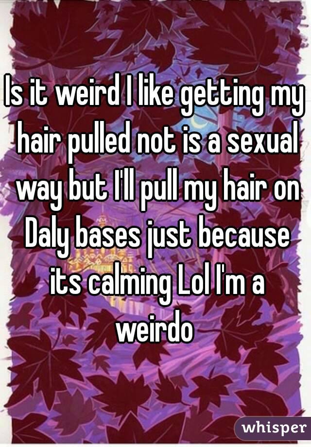 Is it weird I like getting my hair pulled not is a sexual way but I'll pull my hair on Daly bases just because its calming Lol I'm a weirdo 