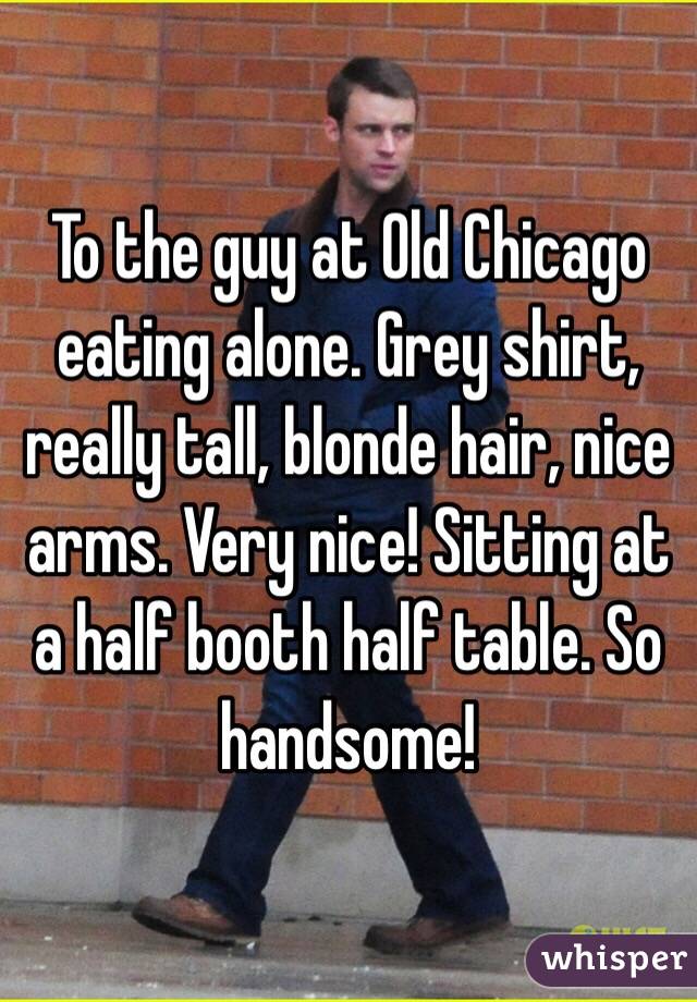 To the guy at Old Chicago eating alone. Grey shirt, really tall, blonde hair, nice arms. Very nice! Sitting at a half booth half table. So handsome!  