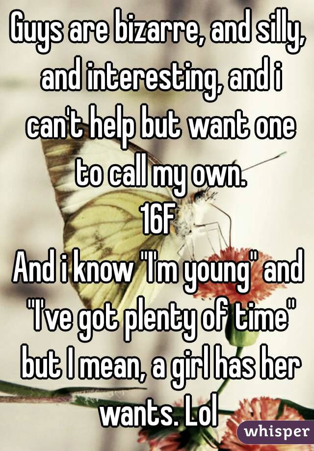 Guys are bizarre, and silly, and interesting, and i can't help but want one to call my own.
16F
And i know "I'm young" and "I've got plenty of time" but I mean, a girl has her wants. Lol 