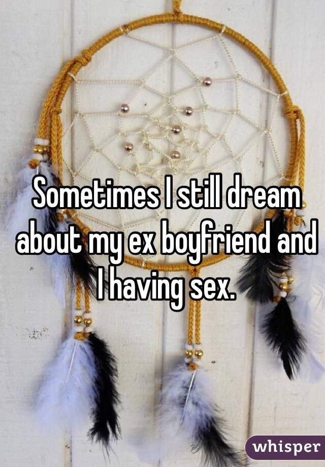 Sometimes I still dream about my ex boyfriend and I having sex. 