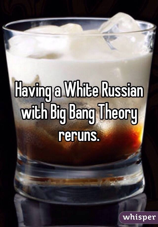 Having a White Russian with Big Bang Theory reruns. 