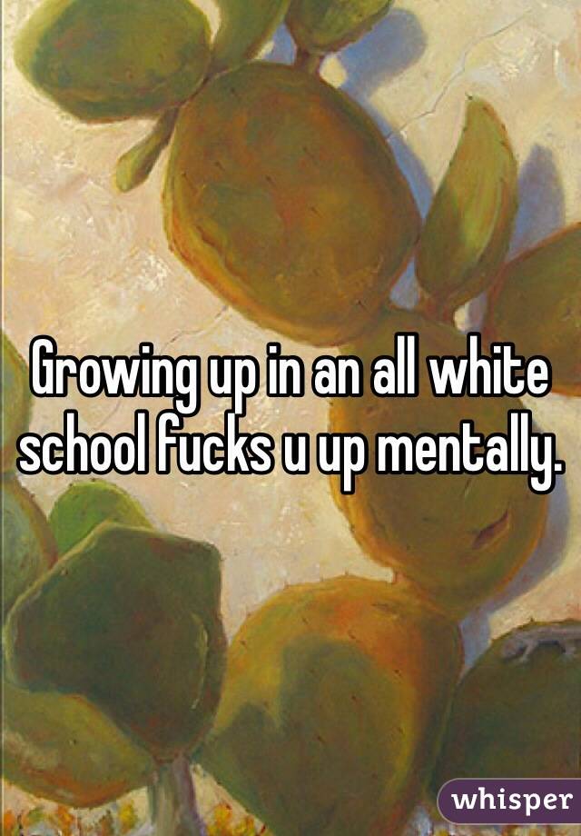 Growing up in an all white school fucks u up mentally.