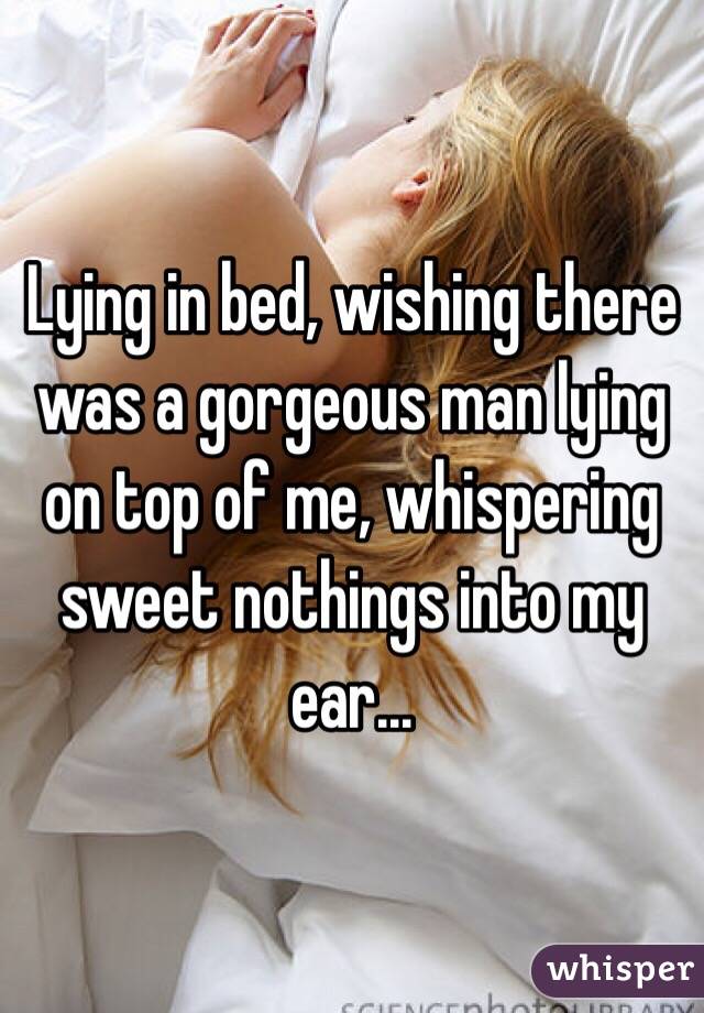 Lying in bed, wishing there was a gorgeous man lying on top of me, whispering sweet nothings into my ear...