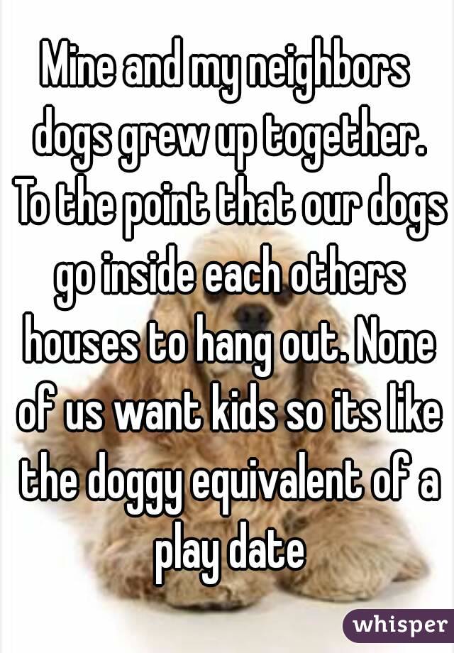 Mine and my neighbors dogs grew up together. To the point that our dogs go inside each others houses to hang out. None of us want kids so its like the doggy equivalent of a play date