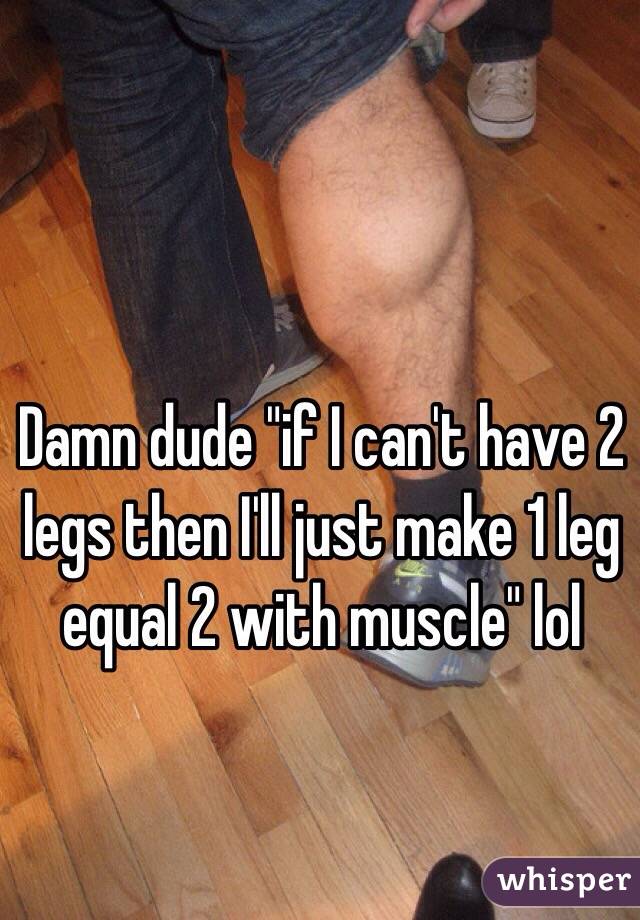 Damn dude "if I can't have 2 legs then I'll just make 1 leg equal 2 with muscle" lol
