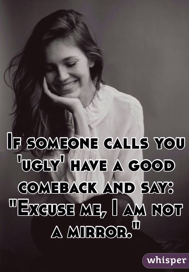 If someone calls you 'ugly' have a good comeback and say: "Excuse me, I am not a mirror."
