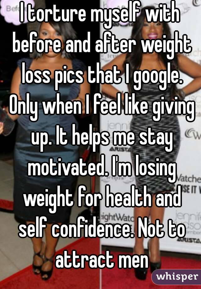 I torture myself with before and after weight loss pics that I google. Only when I feel like giving up. It helps me stay motivated. I'm losing weight for health and self confidence. Not to attract men