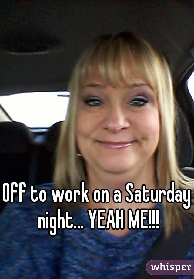 Off to work on a Saturday night... YEAH ME!!!