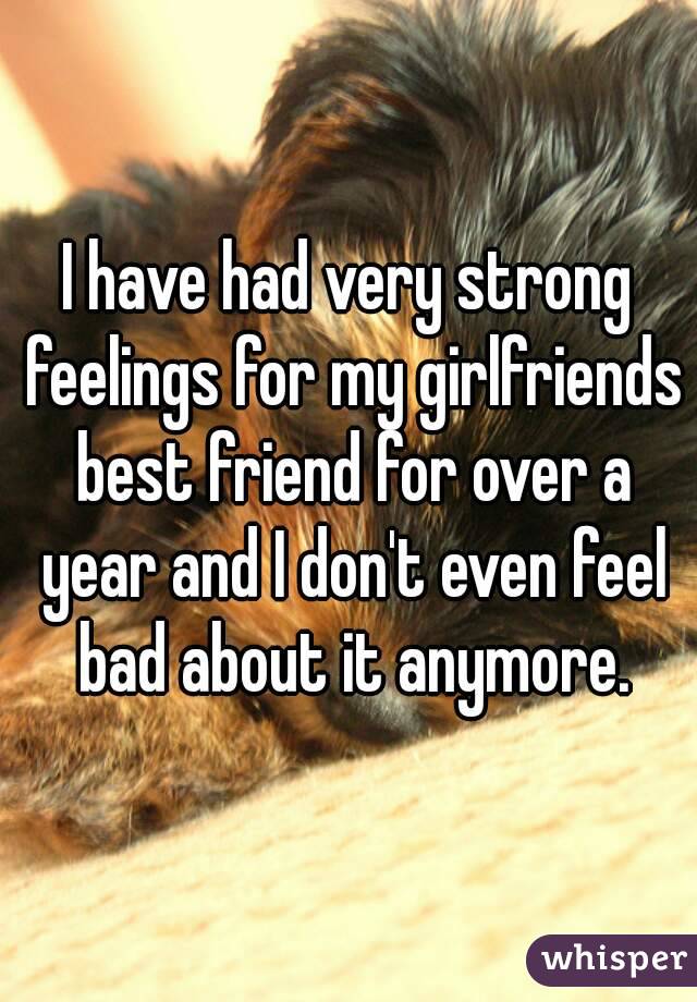 I have had very strong feelings for my girlfriends best friend for over a year and I don't even feel bad about it anymore.