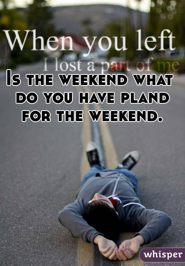 Is the weekend what do you have pland for the weekend.