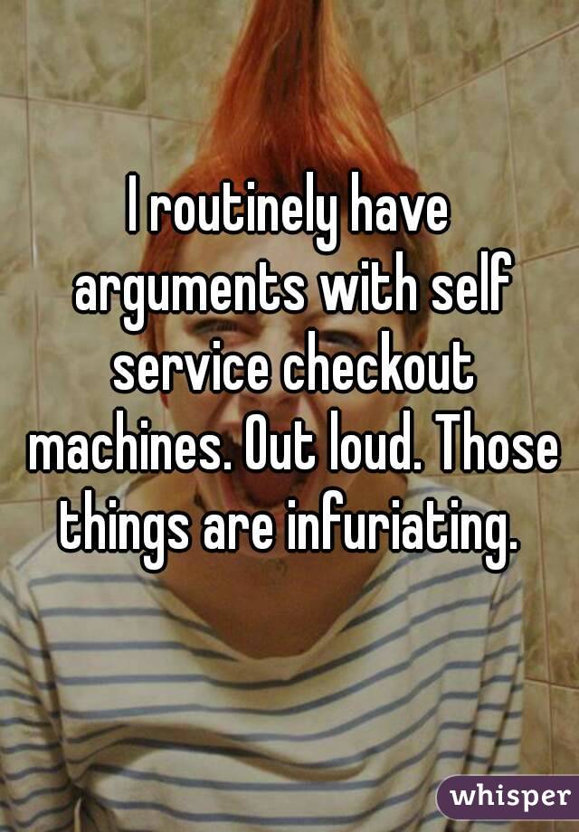 I routinely have arguments with self service checkout machines. Out loud. Those things are infuriating. 