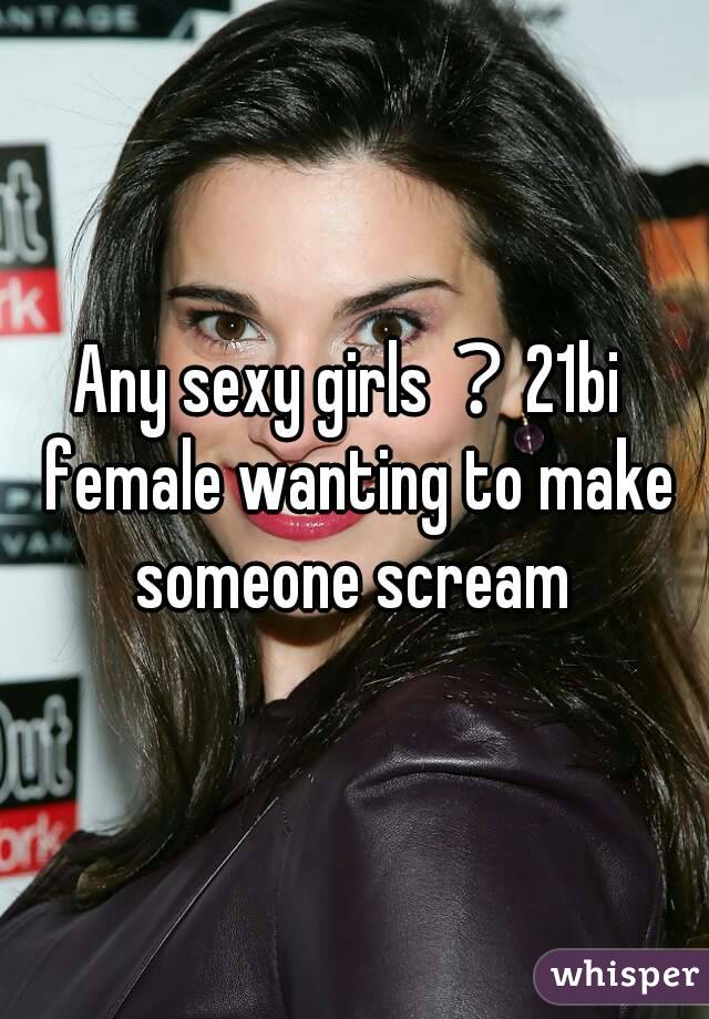 Any sexy girls？21bi  female wanting to make someone scream 