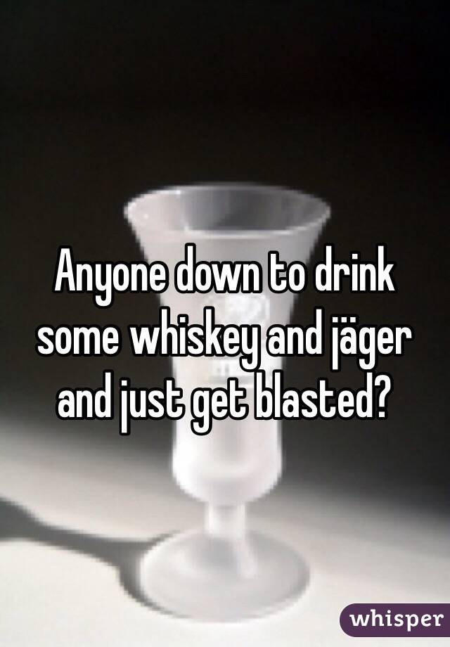 Anyone down to drink some whiskey and jäger and just get blasted?