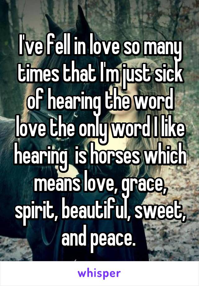 I've fell in love so many times that I'm just sick of hearing the word love the only word I like hearing  is horses which means love, grace, spirit, beautiful, sweet, and peace. 
