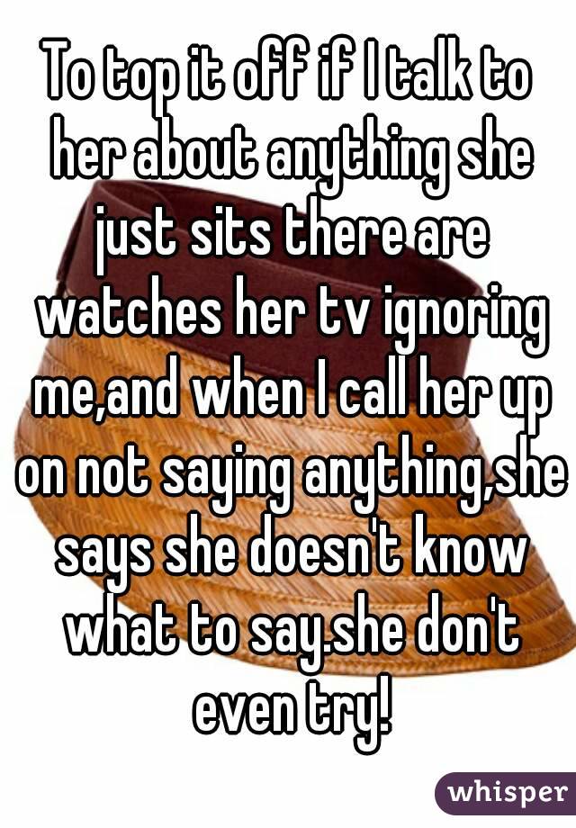 To top it off if I talk to her about anything she just sits there are watches her tv ignoring me,and when I call her up on not saying anything,she says she doesn't know what to say.she don't even try!