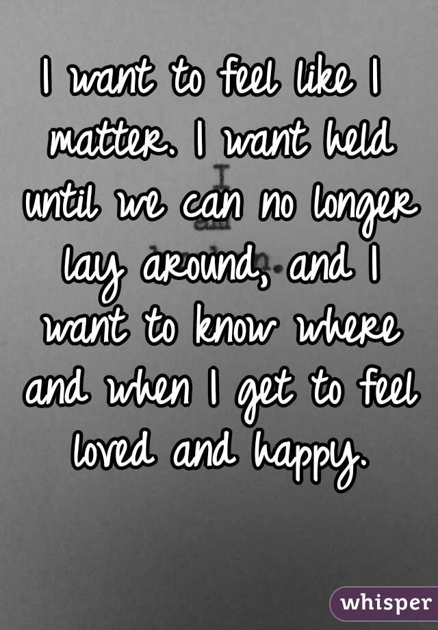 I want to feel like I matter. I want held until we can no longer lay around, and I want to know where and when I get to feel loved and happy.