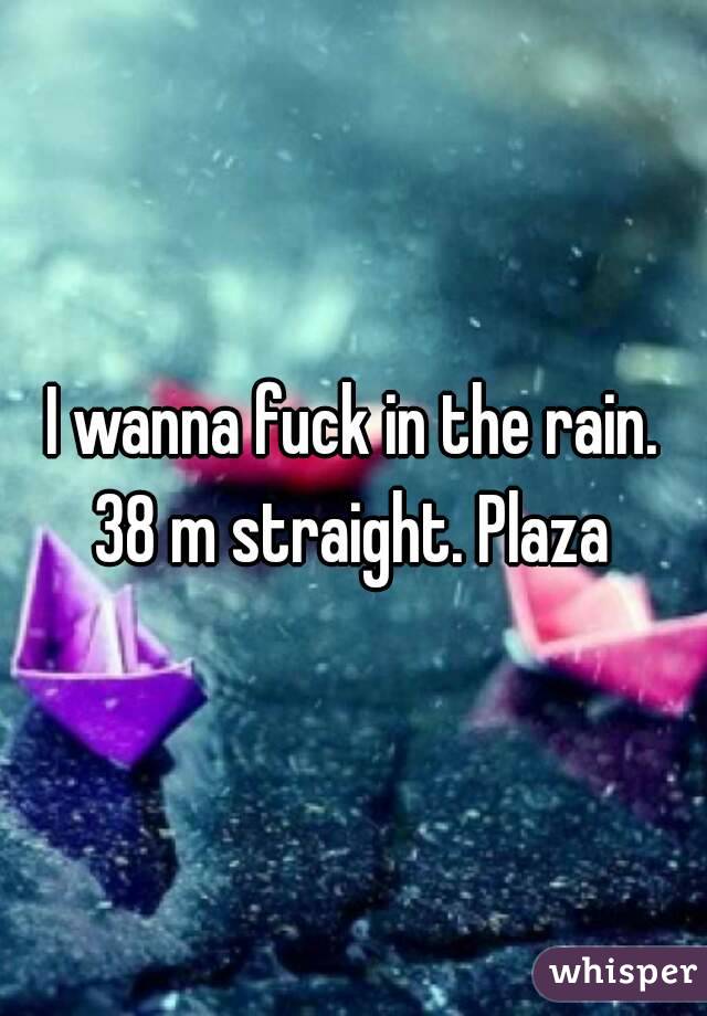 I wanna fuck in the rain. 38 m straight. Plaza 