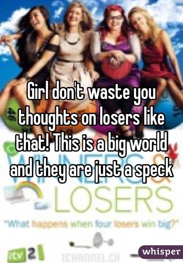 Girl don't waste you thoughts on losers like that! This is a big world and they are just a speck 