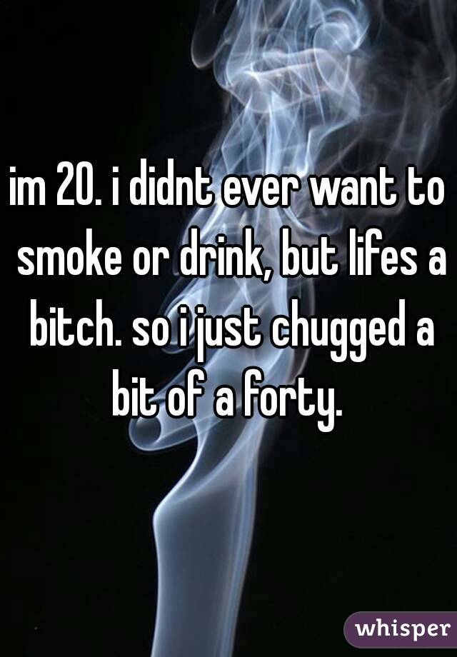 im 20. i didnt ever want to smoke or drink, but lifes a bitch. so i just chugged a bit of a forty. 