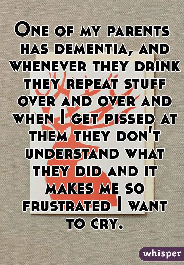 One of my parents has dementia, and whenever they drink they repeat stuff over and over and when I get pissed at them they don't understand what they did and it makes me so frustrated I want to cry.