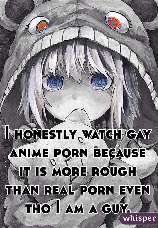 I honestly watch gay anime porn because it is more rough than real porn even tho I am a guy. 