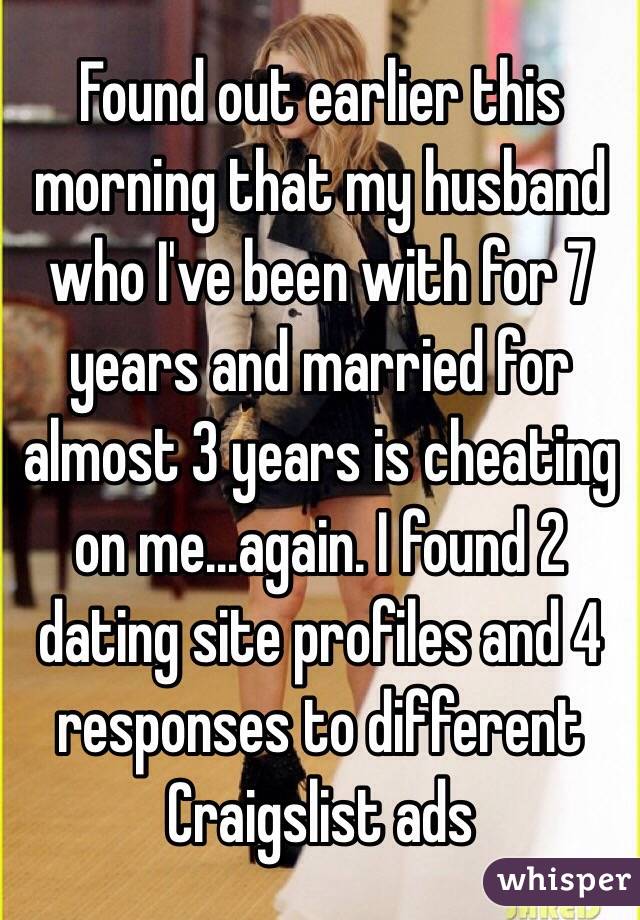 Found out earlier this morning that my husband who I've been with for 7 years and married for almost 3 years is cheating on me...again. I found 2 dating site profiles and 4 responses to different Craigslist ads 