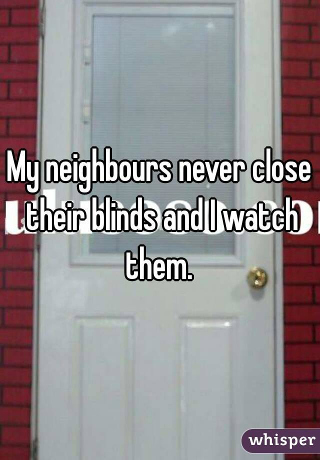 My neighbours never close their blinds and I watch them. 