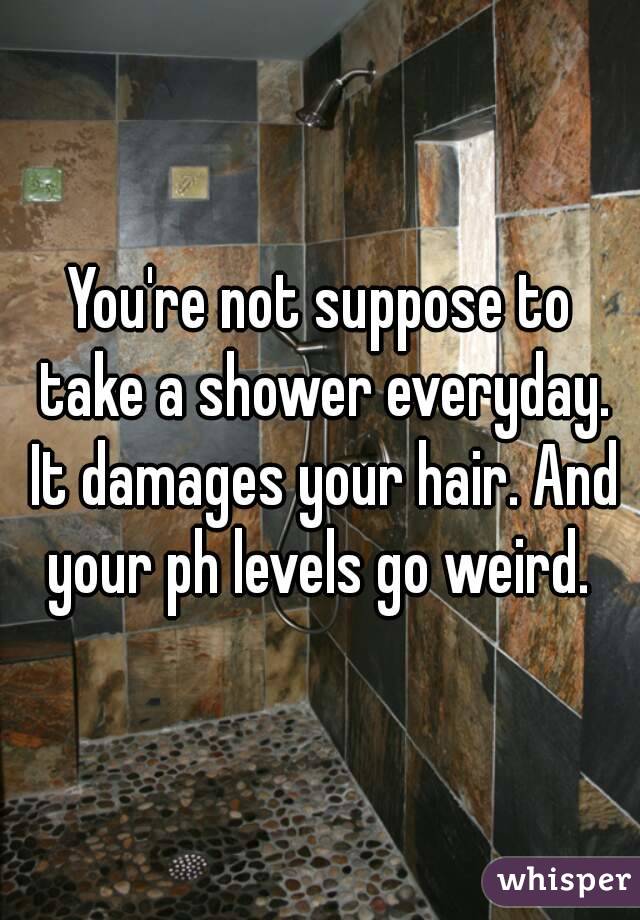 You're not suppose to take a shower everyday. It damages your hair. And your ph levels go weird. 