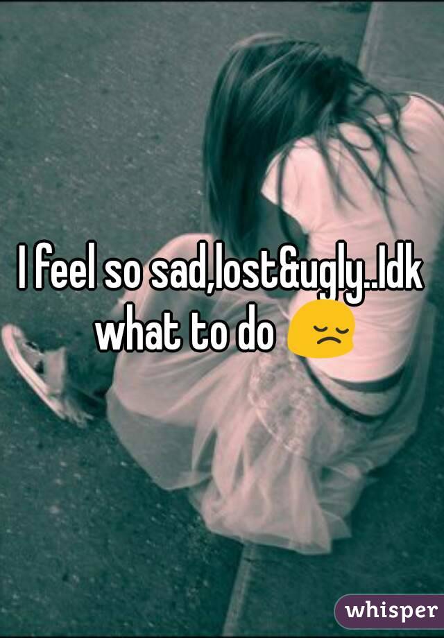 I feel so sad,lost&ugly..Idk what to do 😔