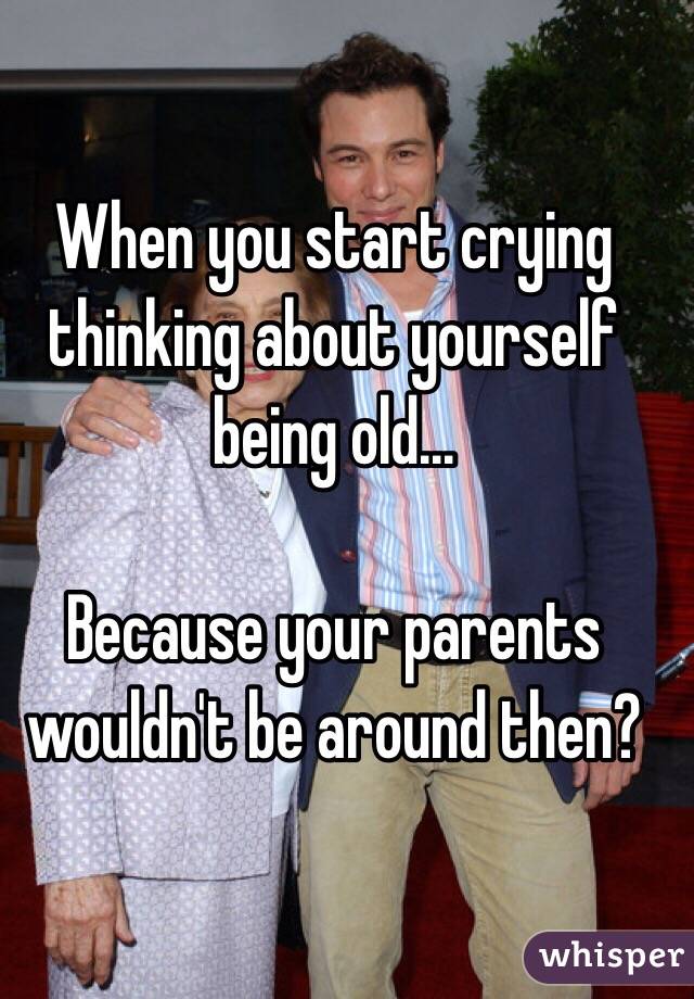 When you start crying thinking about yourself being old... 

Because your parents wouldn't be around then?