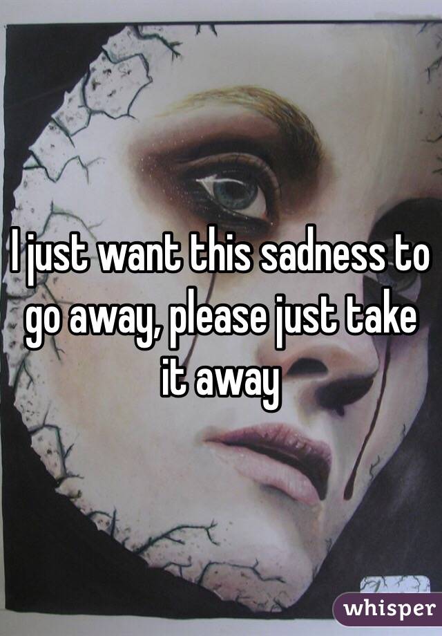 I just want this sadness to go away, please just take it away 