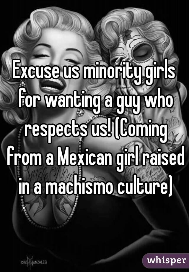 Excuse us minority girls for wanting a guy who respects us! (Coming from a Mexican girl raised in a machismo culture)
