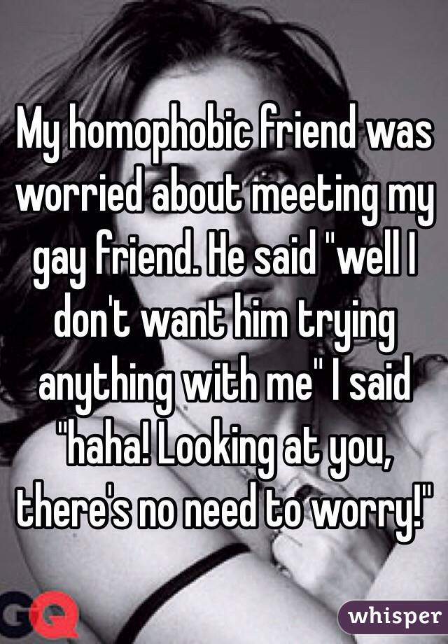 My homophobic friend was worried about meeting my gay friend. He said "well I don't want him trying anything with me" I said "haha! Looking at you, there's no need to worry!" 