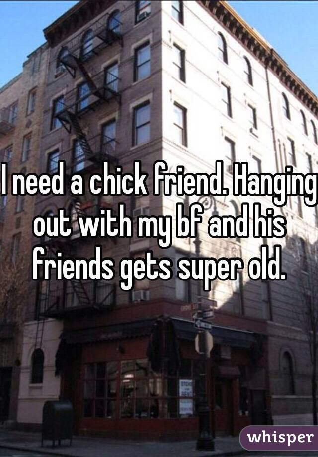 I need a chick friend. Hanging out with my bf and his friends gets super old.