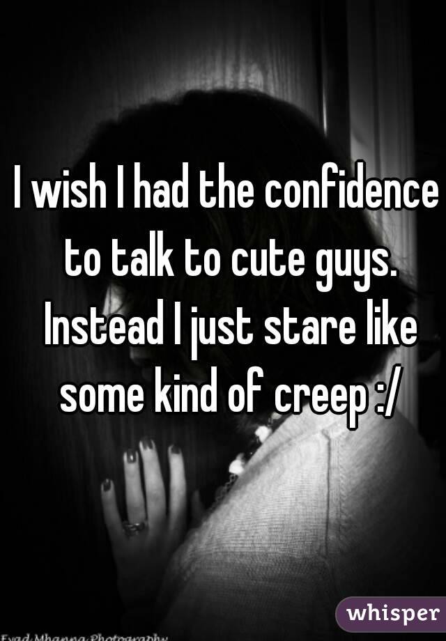 I wish I had the confidence to talk to cute guys. Instead I just stare like some kind of creep :/