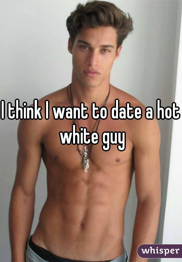 I think I want to date a hot white guy