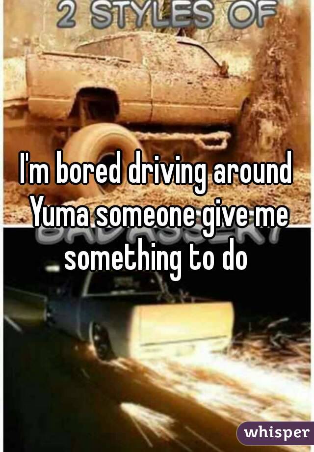 I'm bored driving around Yuma someone give me something to do 