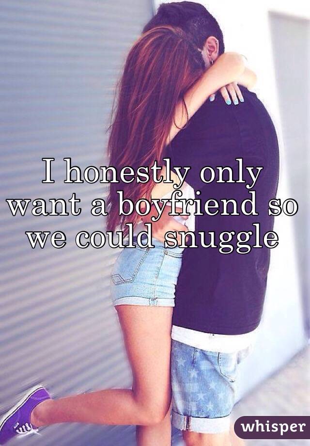 I honestly only want a boyfriend so we could snuggle
