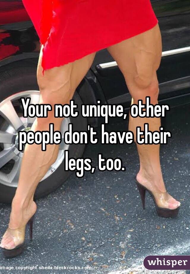 Your not unique, other people don't have their legs, too.